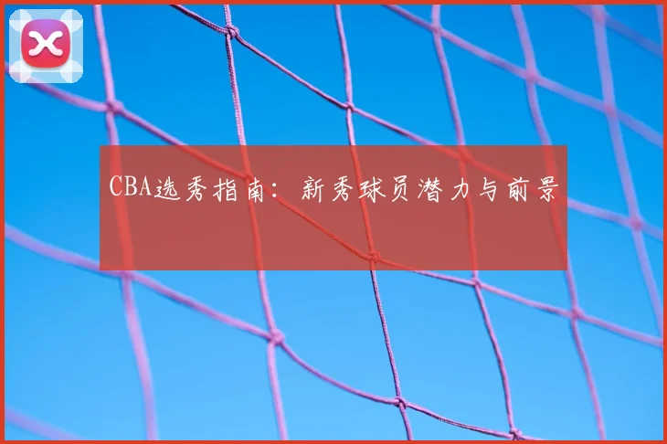CBA选秀指南:新秀球员潜力与前景