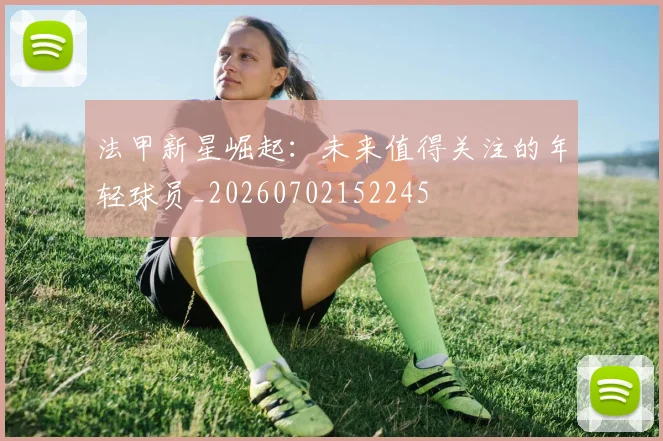 法甲新星崛起：未来值得关注的年轻球员_20260702152245