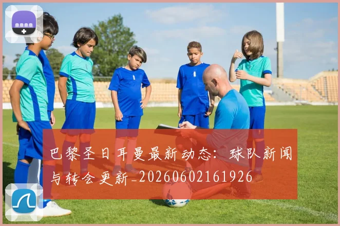 巴黎圣日耳曼最新动态：球队新闻与转会更新_20260602161926