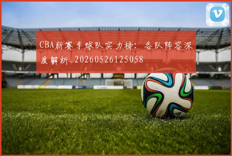 CBA新赛季球队实力榜：各队阵容深度解析_20260526125058