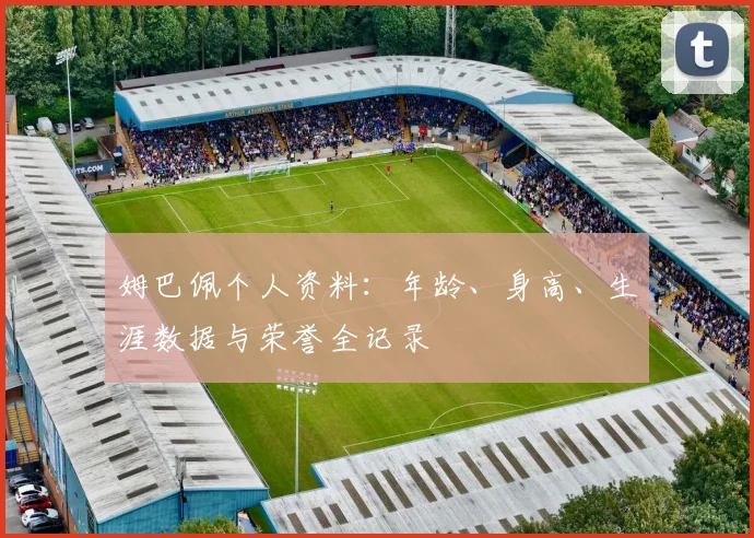 姆巴佩个人资料：年龄、身高、生涯数据与荣誉全记录