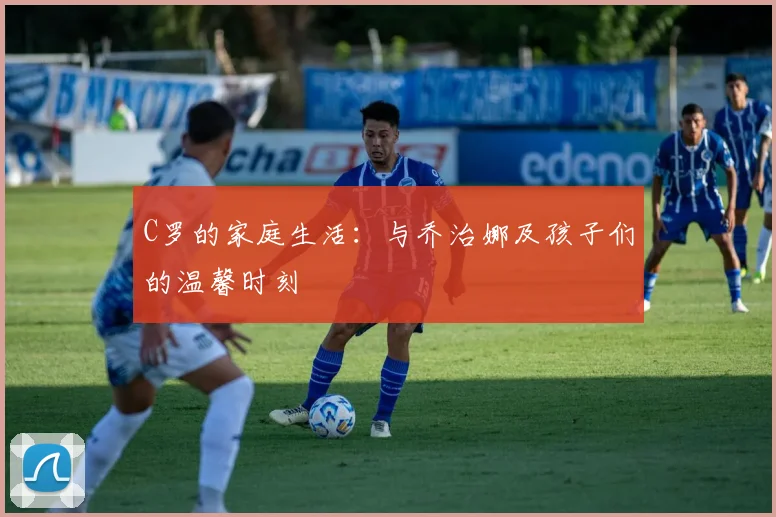 C罗的家庭生活:与乔治娜及孩子们的温馨时刻