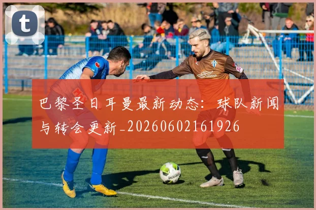 巴黎圣日耳曼最新动态:球队新闻与转会更新_20260602161926