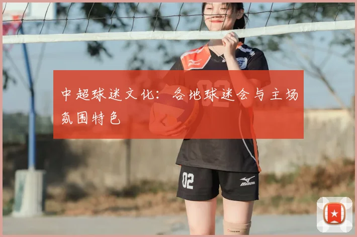 中超球迷文化：各地球迷会与主场氛围特色