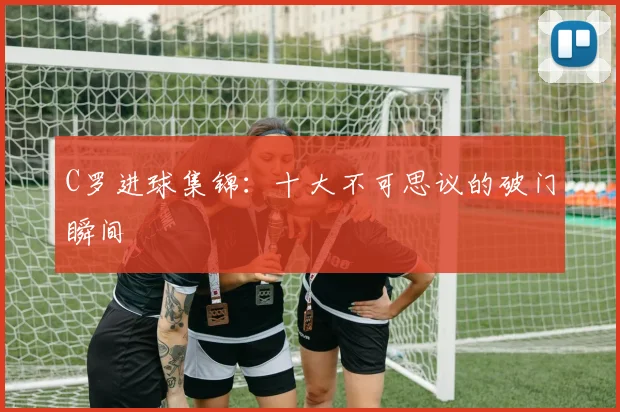 C罗进球集锦：十大不可思议的破门瞬间