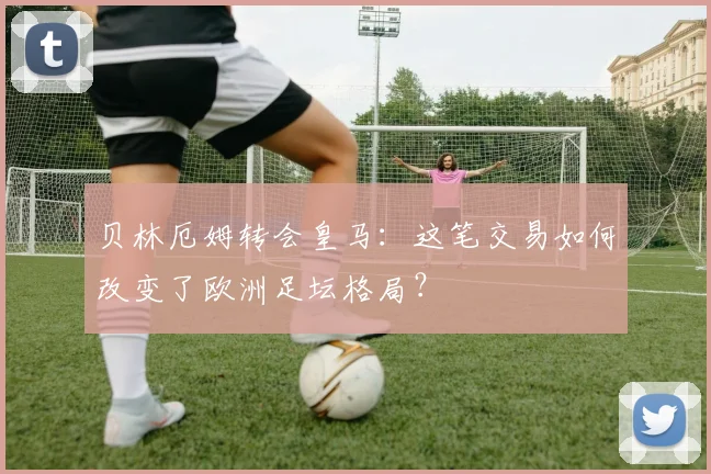 贝林厄姆转会皇马:这笔交易如何改变了欧洲足坛格局?