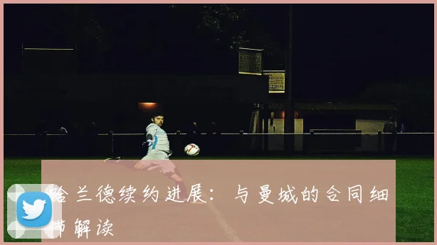哈兰德续约进展：与曼城的合同细节解读