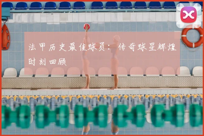 法甲历史最佳球员:传奇球星辉煌时刻回顾