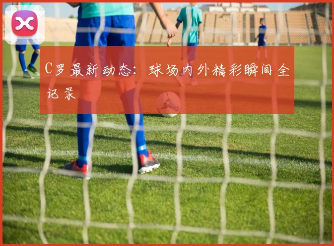 C罗最新动态：球场内外精彩瞬间全记录