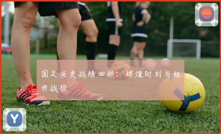 国足历史战绩回顾:辉煌时刻与经典战役