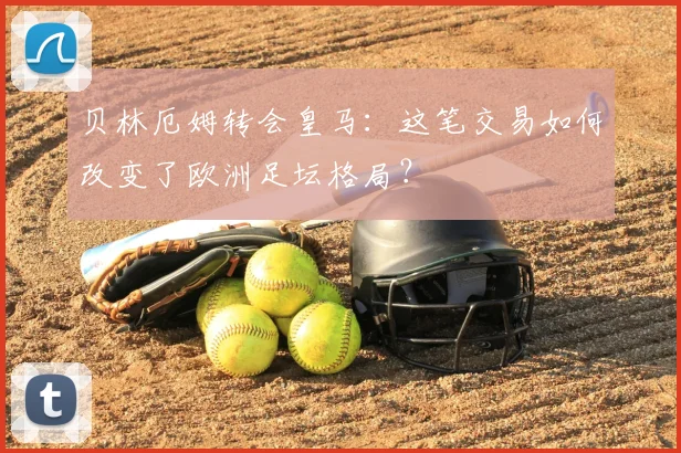 贝林厄姆转会皇马：这笔交易如何改变了欧洲足坛格局？