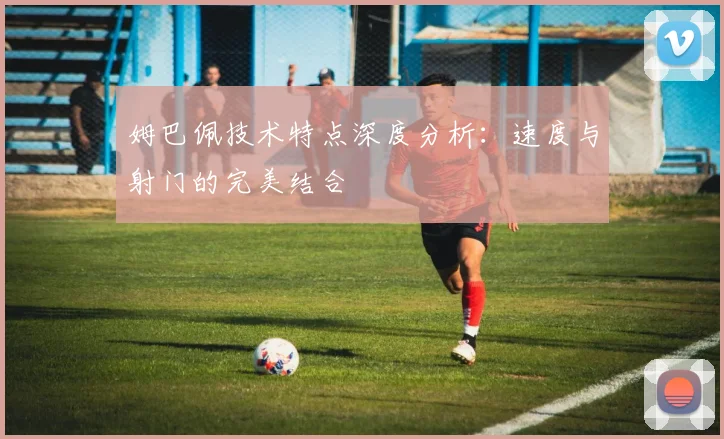 姆巴佩技术特点深度分析：速度与射门的完美结合