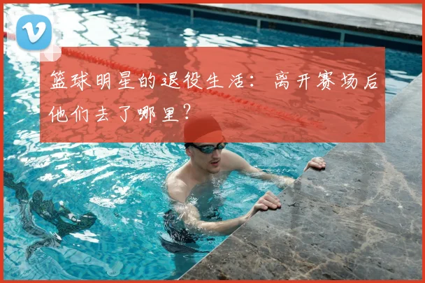 篮球明星的退役生活：离开赛场后他们去了哪里？