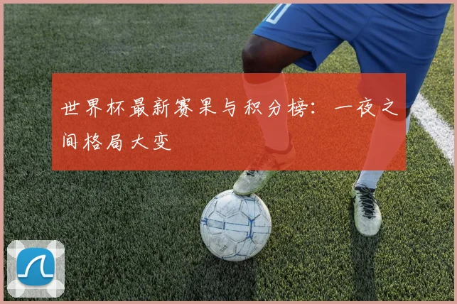 世界杯最新赛果与积分榜:一夜之间格局大变