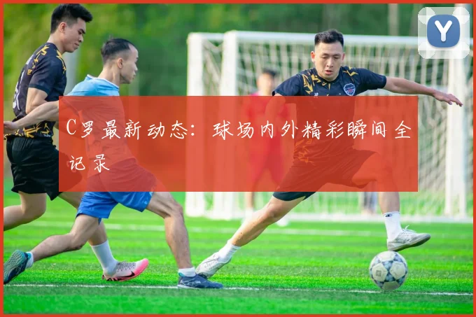 C罗最新动态:球场内外精彩瞬间全记录