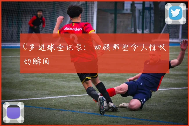 C罗进球全记录：回顾那些令人惊叹的瞬间