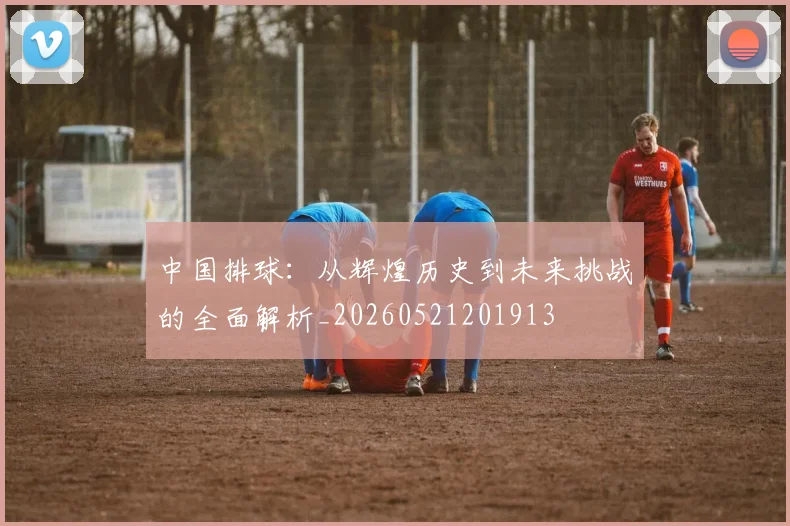 中国排球:从辉煌历史到未来挑战的全面解析_20260521201913