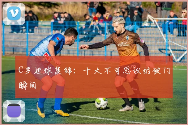 C罗进球集锦：十大不可思议的破门瞬间