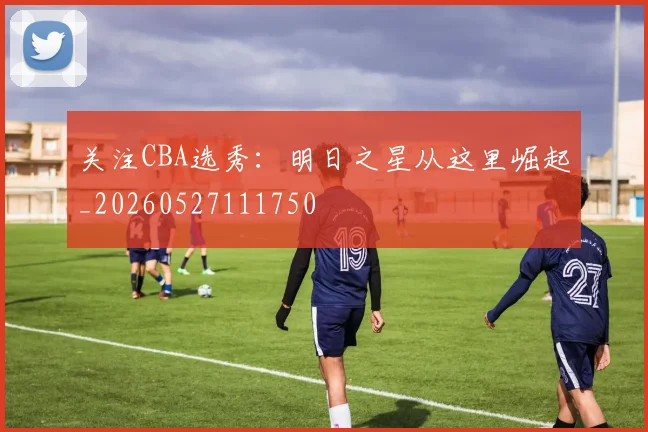 关注CBA选秀:明日之星从这里崛起_20260527111750