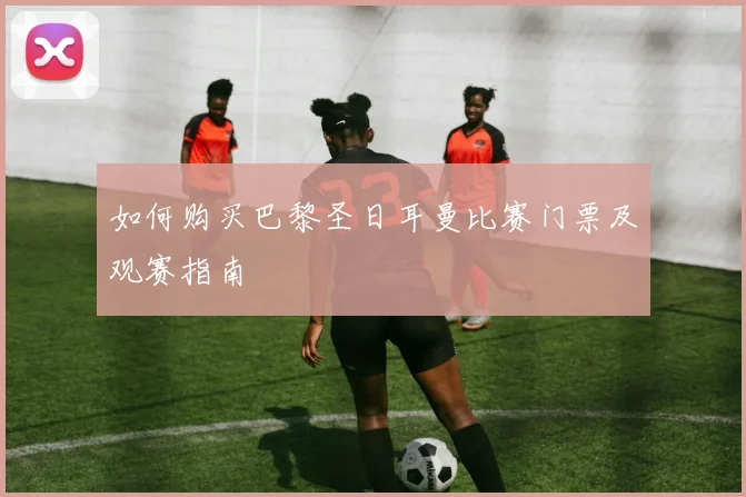 如何购买巴黎圣日耳曼比赛门票及观赛指南