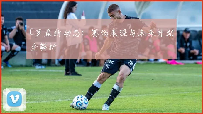 C罗最新动态：赛场表现与未来计划全解析