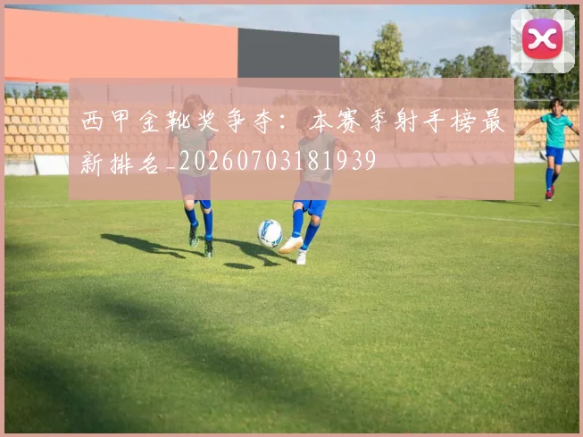 西甲金靴奖争夺:本赛季射手榜最新排名_20260703181939
