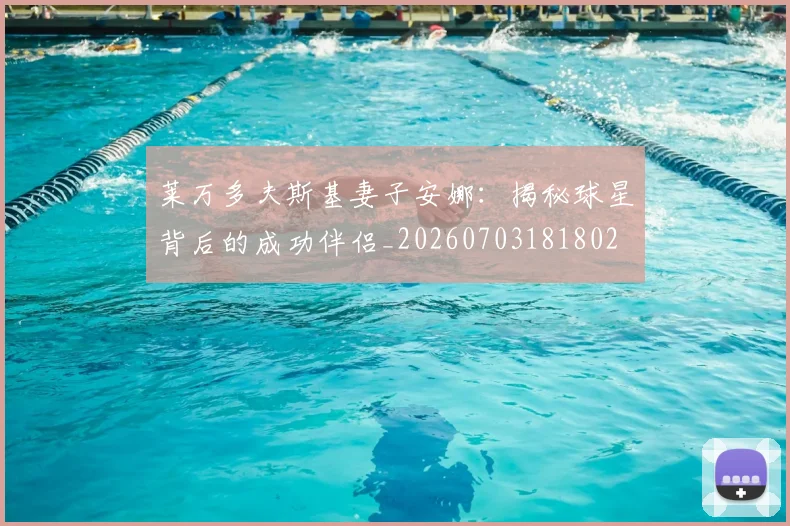 莱万多夫斯基妻子安娜：揭秘球星背后的成功伴侣_20260703181802