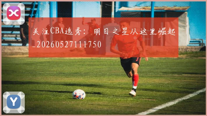 关注CBA选秀:明日之星从这里崛起_20260527111750